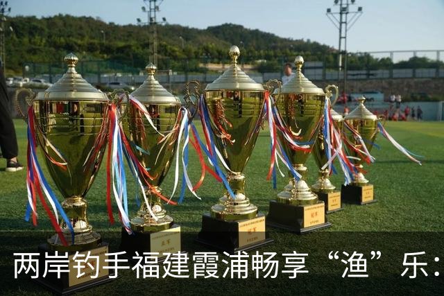 两岸钓手福建霞浦畅享“渔”乐：地缘相近、情味相融