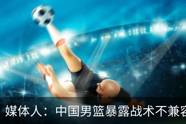 媒体人：中国男篮暴露战术不兼容的问题 可让大秋打五 杨瀚森替补