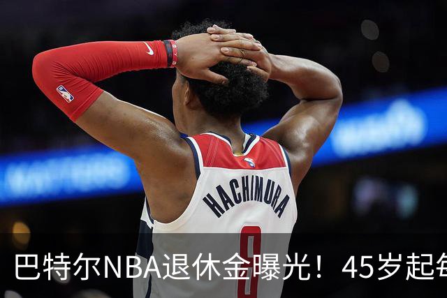 巴特尔NBA退休金曝光！45岁起每月领钱，62岁后数字惊人真羡慕