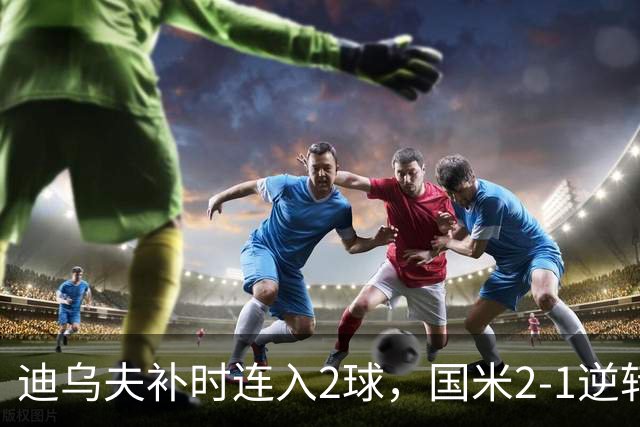 迪乌夫补时连入2球，国米2-1逆转德乙球队，迎季前热身赛开门红