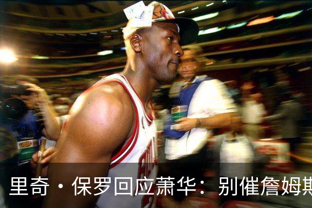 里奇·保罗回应萧华：别催詹姆斯，他想好了自然会决定