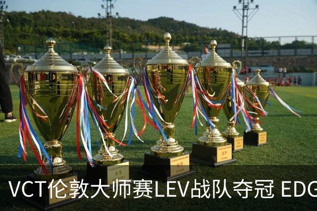 VCT伦敦大师赛LEV战队夺冠 EDG战队获季军